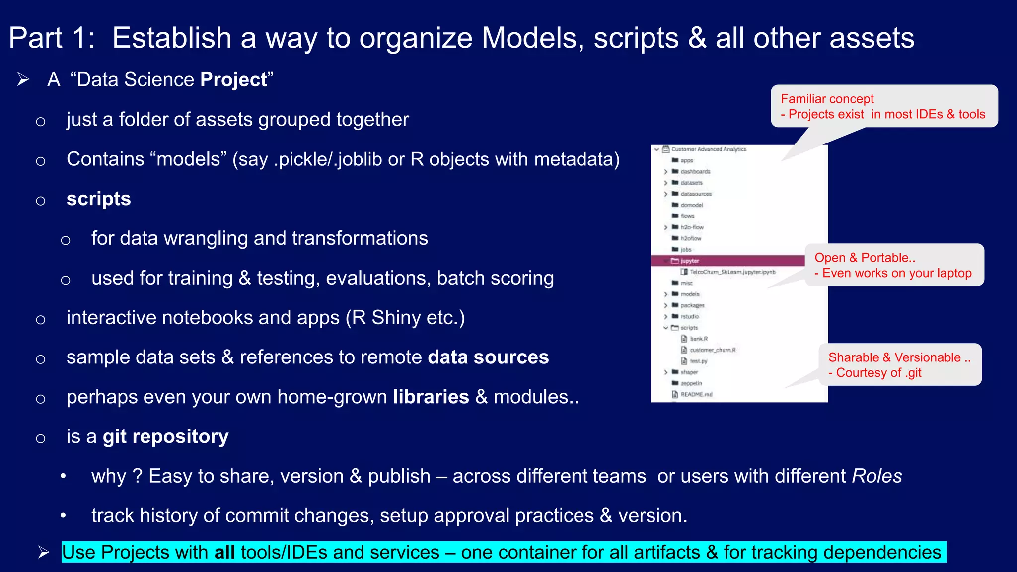 Part 1: Establish a way to organize Models, scripts & all other assets  A “Data Science Project” o just a folder of assets grouped together o Contains “models” (say .pickle/.joblib or R objects with metadata) o scripts o for data wrangling and transformations o used for training & testing, evaluations, batch scoring o interactive notebooks and apps (R Shiny etc.) o sample data sets & references to remote data sources o perhaps even your own home-grown libraries & modules.. o is a git repository • why ? Easy to share, version & publish – across different teams or users with different Roles • track history of commit changes, setup approval practices & version. Familiar concept - Projects exist in most IDEs & tools Open & Portable.. - Even works on your laptop Sharable & Versionable .. - Courtesy of .git  Use Projects with all tools/IDEs and services – one container for all artifacts & for tracking dependencies 