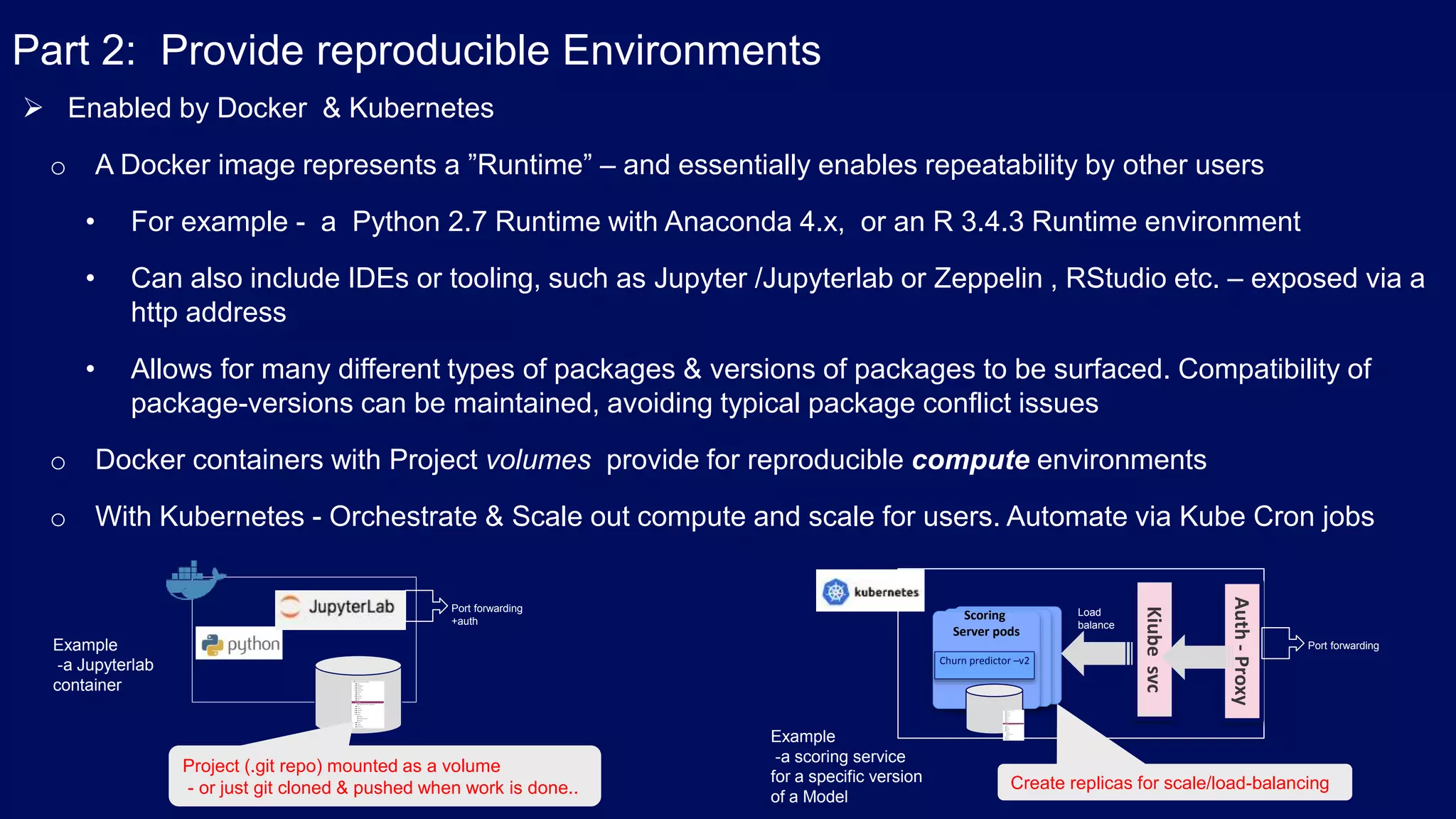Part 2: Provide reproducible Environments  Enabled by Docker & Kubernetes o A Docker image represents a ”Runtime” – and essentially enables repeatability by other users • For example - a Python 2.7 Runtime with Anaconda 4.x, or an R 3.4.3 Runtime environment • Can also include IDEs or tooling, such as Jupyter /Jupyterlab or Zeppelin , RStudio etc. – exposed via a http address • Allows for many different types of packages & versions of packages to be surfaced. Compatibility of package-versions can be maintained, avoiding typical package conflict issues o Docker containers with Project volumes provide for reproducible compute environments o With Kubernetes - Orchestrate & Scale out compute and scale for users. Automate via Kube Cron jobs Port forwarding +auth Project (.git repo) mounted as a volume - or just git cloned & pushed when work is done.. Example -a Jupyterlab container Churn predictor –v2 Scoring Server pods Kiubesvc Load balance Auth-Proxy Example -a scoring service for a specific version of a Model Port forwarding Create replicas for scale/load-balancing 