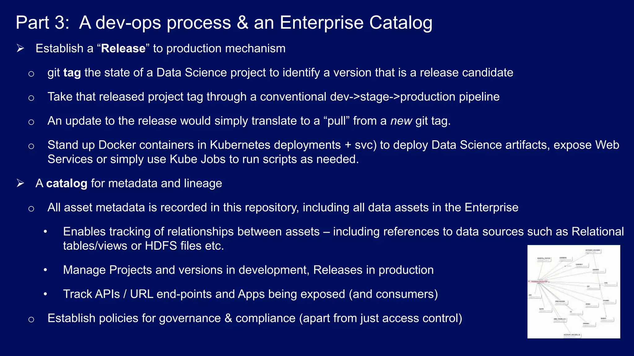Part 3: A dev-ops process & an Enterprise Catalog  Establish a “Release” to production mechanism o git tag the state of a Data Science project to identify a version that is a release candidate o Take that released project tag through a conventional dev->stage->production pipeline o An update to the release would simply translate to a “pull” from a new git tag. o Stand up Docker containers in Kubernetes deployments + svc) to deploy Data Science artifacts, expose Web Services or simply use Kube Jobs to run scripts as needed.  A catalog for metadata and lineage o All asset metadata is recorded in this repository, including all data assets in the Enterprise • Enables tracking of relationships between assets – including references to data sources such as Relational tables/views or HDFS files etc. • Manage Projects and versions in development, Releases in production • Track APIs / URL end-points and Apps being exposed (and consumers) o Establish policies for governance & compliance (apart from just access control) 
