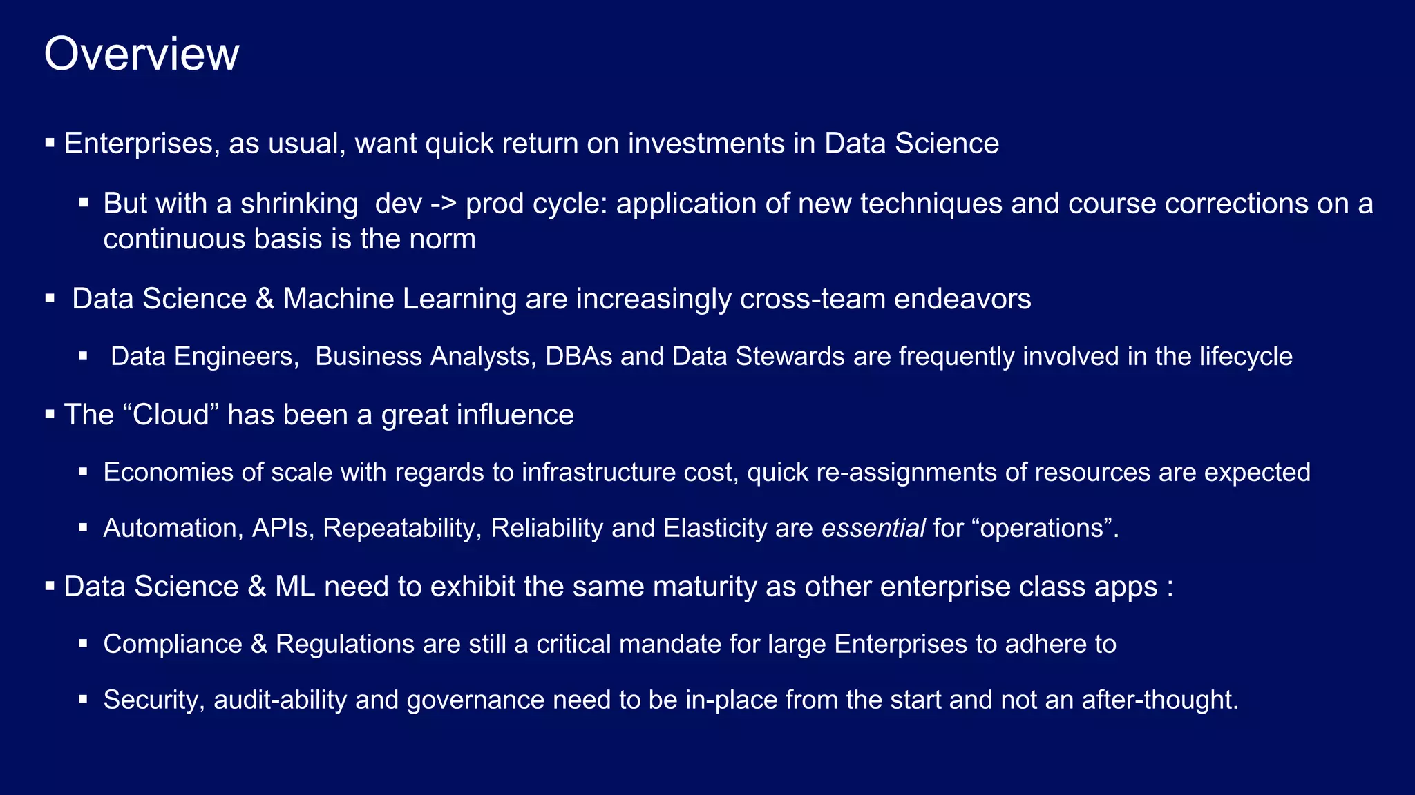 © 2017 IBM Corporation<#> Overview  Enterprises, as usual, want quick return on investments in Data Science  But with a shrinking dev -> prod cycle: application of new techniques and course corrections on a continuous basis is the norm  Data Science & Machine Learning are increasingly cross-team endeavors  Data Engineers, Business Analysts, DBAs and Data Stewards are frequently involved in the lifecycle  The “Cloud” has been a great influence  Economies of scale with regards to infrastructure cost, quick re-assignments of resources are expected  Automation, APIs, Repeatability, Reliability and Elasticity are essential for “operations”.  Data Science & ML need to exhibit the same maturity as other enterprise class apps :  Compliance & Regulations are still a critical mandate for large Enterprises to adhere to  Security, audit-ability and governance need to be in-place from the start and not an after-thought. 