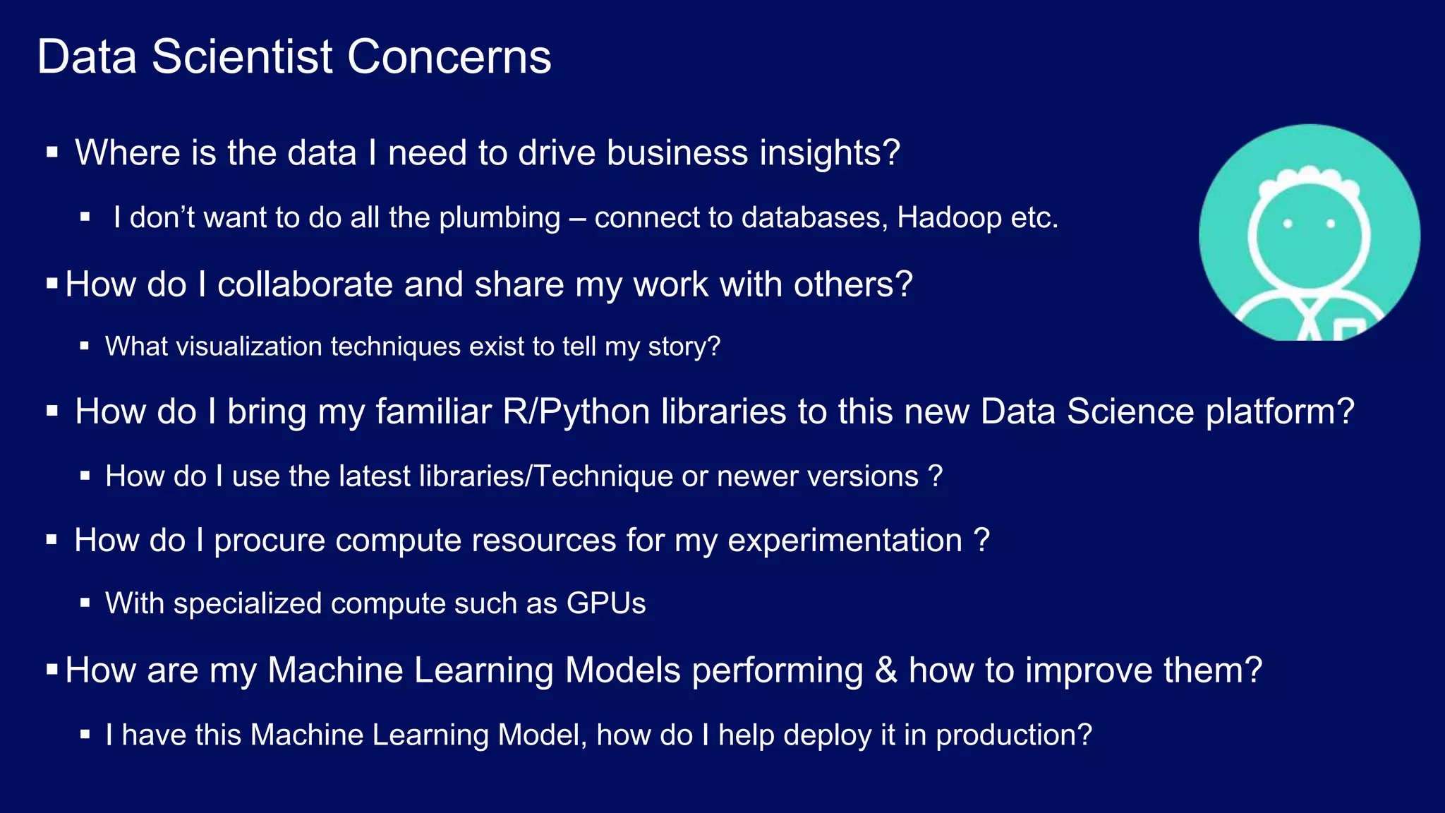 © 2017 IBM Corporation<#> Data Scientist Concerns  Where is the data I need to drive business insights?  I don’t want to do all the plumbing – connect to databases, Hadoop etc. How do I collaborate and share my work with others?  What visualization techniques exist to tell my story?  How do I bring my familiar R/Python libraries to this new Data Science platform?  How do I use the latest libraries/Technique or newer versions ?  How do I procure compute resources for my experimentation ?  With specialized compute such as GPUs How are my Machine Learning Models performing & how to improve them?  I have this Machine Learning Model, how do I help deploy it in production? 