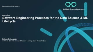 © 2018 IBM Corporation
Applying
Software Engineering Practices for the Data Science & ML
Lifecycle
Data Works Summit, San Jose 2018
Sriram Srinivasan
Architect - IBM Data Science & Machine Learning, Cloud Private for Data
IBM Data Science Experience
 
