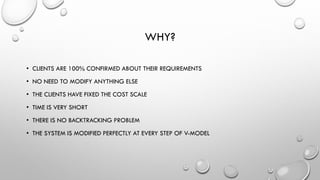 WHY?
• CLIENTS ARE 100% CONFIRMED ABOUT THEIR REQUIREMENTS
• NO NEED TO MODIFY ANYTHING ELSE
• THE CLIENTS HAVE FIXED THE COST SCALE
• TIME IS VERY SHORT
• THERE IS NO BACKTRACKING PROBLEM
• THE SYSTEM IS MODIFIED PERFECTLY AT EVERY STEP OF V-MODEL
 