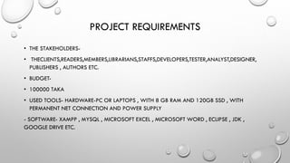 PROJECT REQUIREMENTS
• THE STAKEHOLDERS-
• THECLIENTS,READERS,MEMBERS,LIBRARIANS,STAFFS,DEVELOPERS,TESTER,ANALYST,DESIGNER,
PUBLISHERS , AUTHORS ETC.
• BUDGET-
• 100000 TAKA
• USED TOOLS- HARDWARE-PC OR LAPTOPS , WITH 8 GB RAM AND 120GB SSD , WITH
PERMANENT NET CONNECTION AND POWER SUPPLY
- SOFTWARE- XAMPP , MYSQL , MICROSOFT EXCEL , MICROSOFT WORD , ECLIPSE , JDK ,
GOOGLE DRIVE ETC.
 
