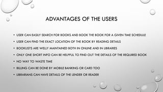 ADVANTAGES OF THE USERS
• USER CAN EASILY SEARCH FOR BOOKS AND BOOK THE BOOK FOR A GIVEN TIME SCHEDULE
• USER CAN FIND THE EXACT LOCATION OF THE BOOK BY READING DETAILS
• BOOKLISTS ARE WELLY MAINTAINED BOTH IN ONLINE AND IN LIBRARIES
• ONLY ONE SHORT INFO CAN BE HELPFUL TO FIND OUT THE DETAILS OF THE REQUIRED BOOK
• NO WAY TO WASTE TIME
• BILLING CAN BE DONE BY MOBILE BANKING OR CARD TOO
• LIBRARIANS CAN HAVE DETAILS OF THE LENDER OR READER
 