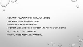 • PERMANENT DOCUMENTATION IS HELPFUL FOR ALL USERS
• NO WAY OF COMMITTING UNFAIR THINGS
• NO BOOK WILL BE MISSING ANYMORE
• EVERY DETAILS OF USERS WILL BE PROVIDED THAT’S WHY THE SYSTEM IS PERFECT
• CALCULATION IS EASIER THAN BEFORE
• NO INFO WILL BE MISSING AFTER A WHILE ETC.
 