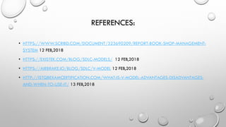 REFERENCES:
• HTTPS://WWW.SCRIBD.COM/DOCUMENT/323690209/REPORT-BOOK-SHOP-MANAGEMENT-
SYSTEM 12 FEB,2018
• HTTPS://EXISTEK.COM/BLOG/SDLC-MODELS/ 12 FEB,2018
• HTTPS://AIRBRAKE.IO/BLOG/SDLC/V-MODEL 12 FEB,2018
• HTTP://ISTQBEXAMCERTIFICATION.COM/WHAT-IS-V-MODEL-ADVANTAGES-DISADVANTAGES-
AND-WHEN-TO-USE-IT/ 13 FEB,2018
 