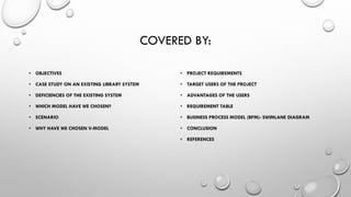 COVERED BY:
• OBJECTIVES
• CASE STUDY ON AN EXISTING LIBRARY SYSTEM
• DEFICIENCIES OF THE EXISTING SYSTEM
• WHICH MODEL HAVE WE CHOSEN?
• SCENARIO
• WHY HAVE WE CHOSEN V-MODEL
• PROJECT REQUIREMENTS
• TARGET USERS OF THE PROJECT
• ADVANTAGES OF THE USERS
• REQUIREMENT TABLE
• BUSINESS PROCESS MODEL (BPM)- SWIMLANE DIAGRAM
• CONCLUSION
• REFERENCES
 