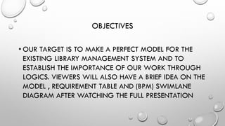 OBJECTIVES
• OUR TARGET IS TO MAKE A PERFECT MODEL FOR THE
EXISTING LIBRARY MANAGEMENT SYSTEM AND TO
ESTABLISH THE IMPORTANCE OF OUR WORK THROUGH
LOGICS. VIEWERS WILL ALSO HAVE A BRIEF IDEA ON THE
MODEL , REQUIREMENT TABLE AND (BPM) SWIMLANE
DIAGRAM AFTER WATCHING THE FULL PRESENTATION
 