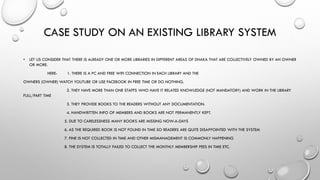 CASE STUDY ON AN EXISTING LIBRARY SYSTEM
• LET US CONSIDER THAT THERE IS ALREADY ONE OR MORE LIBRARIES IN DIFFERENT AREAS OF DHAKA THAT ARE COLLECTIVELY OWNED BY AN OWNER
OR MORE.
HERE- 1. THERE IS A PC AND FREE WIFI CONNECTION IN EACH LIBRARY AND THE
OWNERS (OWNER) WATCH YOUTUBE OR USE FACEBOOK IN FREE TIME OR DO NOTHING.
2. THEY HAVE MORE THAN ONE STAFFS WHO HAVE IT RELATED KNOWLEDGE (NOT MANDATORY) AND WORK IN THE LIBRARY
FULL/PART TIME
3. THEY PROVIDE BOOKS TO THE READERS WITHOUT ANY DOCUMENTATION.
4. HANDWRITTEN INFO OF MEMBERS AND BOOKS ARE NOT PERMANENTLY KEPT.
5. DUE TO CARELESSNESS MANY BOOKS ARE MISSING NOW-A-DAYS
6. AS THE REQUIRED BOOK IS NOT FOUND IN TIME SO READERS ARE QUITE DISAPPOINTED WITH THE SYSTEM
7. FINE IS NOT COLLECTED IN TIME AND OTHER MISMANAGEMENT IS COMMONLY HAPPENING
8. THE SYSTEM IS TOTALLY FAILED TO COLLECT THE MONTHLY MEMBERSHIP FEES IN TIME ETC.
 