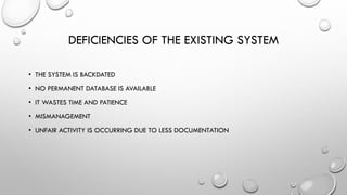 DEFICIENCIES OF THE EXISTING SYSTEM
• THE SYSTEM IS BACKDATED
• NO PERMANENT DATABASE IS AVAILABLE
• IT WASTES TIME AND PATIENCE
• MISMANAGEMENT
• UNFAIR ACTIVITY IS OCCURRING DUE TO LESS DOCUMENTATION
 