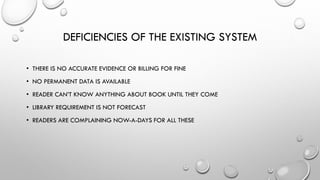 DEFICIENCIES OF THE EXISTING SYSTEM
• THERE IS NO ACCURATE EVIDENCE OR BILLING FOR FINE
• NO PERMANENT DATA IS AVAILABLE
• READER CAN’T KNOW ANYTHING ABOUT BOOK UNTIL THEY COME
• LIBRARY REQUIREMENT IS NOT FORECAST
• READERS ARE COMPLAINING NOW-A-DAYS FOR ALL THESE
 