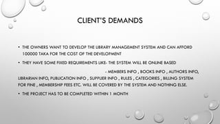 CLIENT’S DEMANDS
• THE OWNERS WANT TO DEVELOP THE LIBRARY MANAGEMENT SYSTEM AND CAN AFFORD
100000 TAKA FOR THE COST OF THE DEVELOPMENT
• THEY HAVE SOME FIXED REQUIREMENTS LIKE- THE SYSTEM WILL BE ONLINE BASED
- MEMBERS INFO , BOOKS INFO , AUTHORS INFO,
LIBRARIAN INFO, PUBLICATION INFO , SUPPLIER INFO , RULES , CATEGORIES , BILLING SYSTEM
FOR FINE , MEMBERSHIP FEES ETC. WILL BE COVERED BY THE SYSTEM AND NOTHING ELSE.
• THE PROJECT HAS TO BE COMPLETED WITHIN 1 MONTH
 