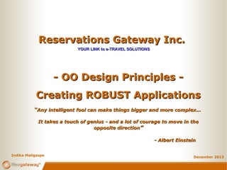 Reservations Gateway Inc.Reservations Gateway Inc.
YOUR LINK to e-TRAVEL SOLUTIONSYOUR LINK to e-TRAVEL SOLUTIONS
December 2013
- OO Design Principles -- OO Design Principles -
Creating ROBUST ApplicationsCreating ROBUST Applications
““Any intelligent fool can make things bigger and more complex...Any intelligent fool can make things bigger and more complex...
It takes a touch of genius - and a lot of courage to move in theIt takes a touch of genius - and a lot of courage to move in the
opposite directionopposite direction””
- Albert Einstein- Albert Einstein
Indika Maligaspe
 