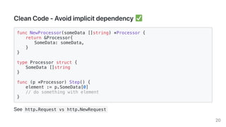 CleanCode-Avoidimplicitdependency
func NewProcessor(someData []string) *Processor {
return &Processor{
SomeData: someData,
}
}
type Processor struct {
SomeData []string
}
func (p *Processor) Step() {
element := p.SomeData[0]
// do something with element
}
See http.Request vs http.NewRequest
20
 
