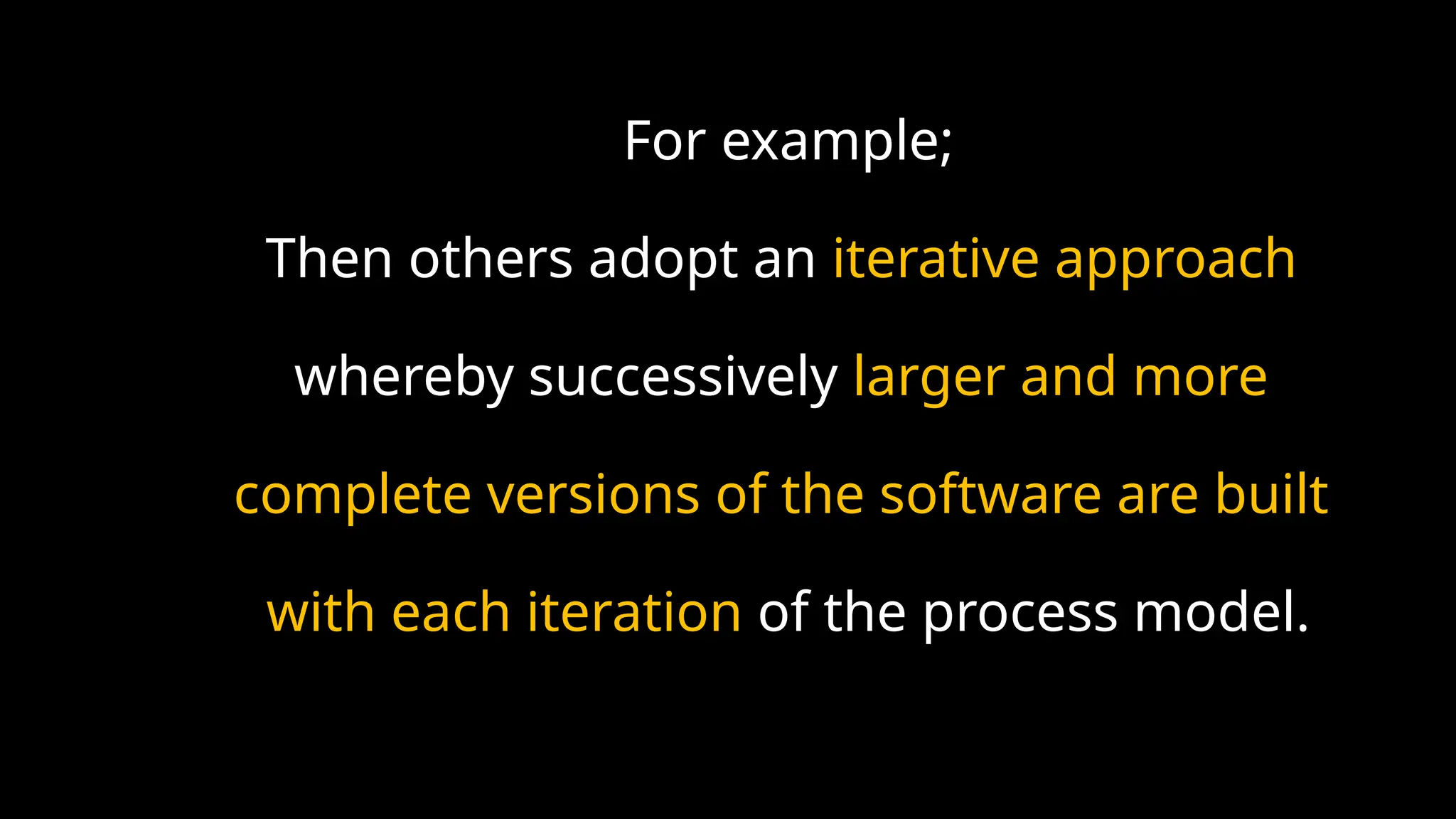 For example;
Then others adopt an iterative approach
whereby successively larger and more
complete versions of the software are built
with each iteration of the process model.
 