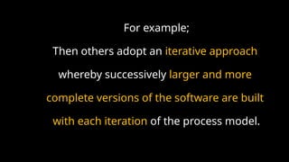 For example;
Then others adopt an iterative approach
whereby successively larger and more
complete versions of the software are built
with each iteration of the process model.
 