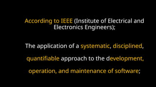 According to IEEE (Institute of Electrical and
Electronics Engineers);
The application of a systematic, disciplined,
quantifiable approach to the development,
operation, and maintenance of software;
 