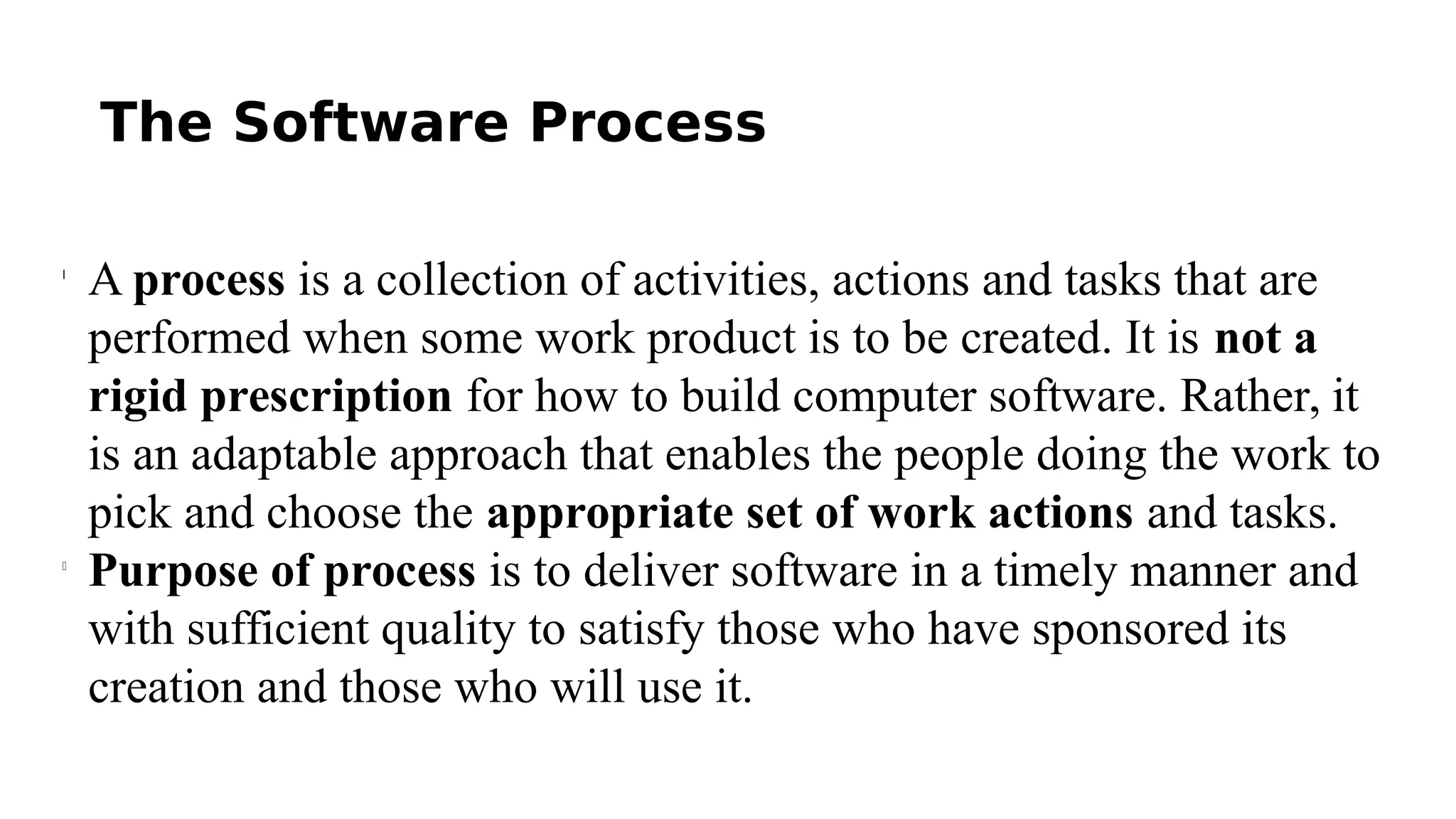 The Software Process
l
A process is a collection of activities, actions and tasks that are
performed when some work product is to be created. It is not a
rigid prescription for how to build computer software. Rather, it
is an adaptable approach that enables the people doing the work to
pick and choose the appropriate set of work actions and tasks.
l
Purpose of process is to deliver software in a timely manner and
with sufficient quality to satisfy those who have sponsored its
creation and those who will use it.
 