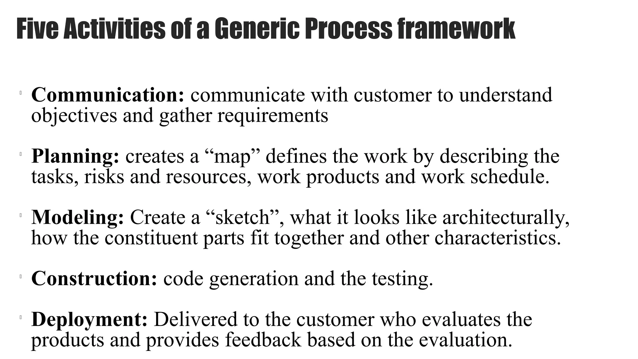Five Activities of a Generic Process framework
l
Communication: communicate with customer to understand
objectives and gather requirements
l
Planning: creates a “map” defines the work by describing the
tasks, risks and resources, work products and work schedule.
l
Modeling: Create a “sketch”, what it looks like architecturally,
how the constituent parts fit together and other characteristics.
l
Construction: code generation and the testing.
l
Deployment: Delivered to the customer who evaluates the
products and provides feedback based on the evaluation.
 
