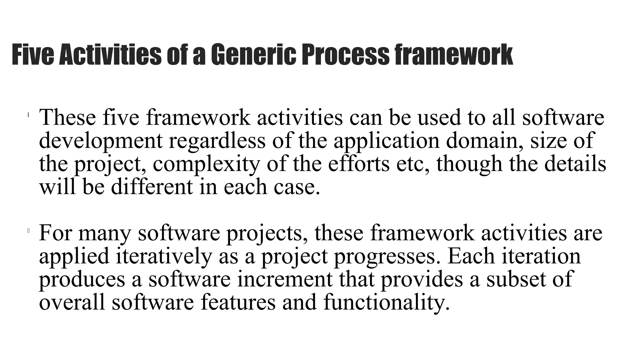 l
These five framework activities can be used to all software
development regardless of the application domain, size of
the project, complexity of the efforts etc, though the details
will be different in each case.
l
For many software projects, these framework activities are
applied iteratively as a project progresses. Each iteration
produces a software increment that provides a subset of
overall software features and functionality.
Five Activities of a Generic Process framework
 