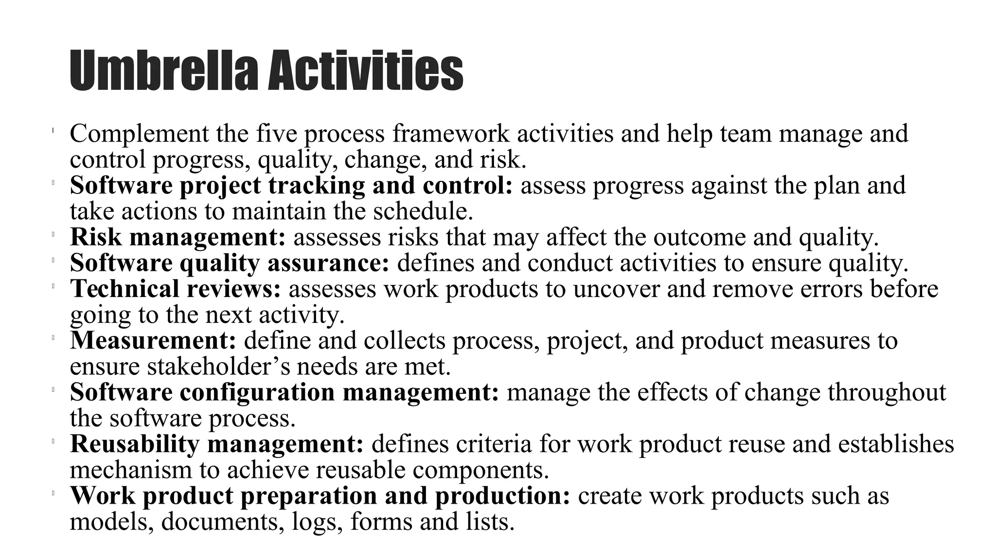 Umbrella Activities
l
Complement the five process framework activities and help team manage and
control progress, quality, change, and risk.
l
Software project tracking and control: assess progress against the plan and
take actions to maintain the schedule.
l
Risk management: assesses risks that may affect the outcome and quality.
l
Software quality assurance: defines and conduct activities to ensure quality.
l
Technical reviews: assesses work products to uncover and remove errors before
going to the next activity.
l
Measurement: define and collects process, project, and product measures to
ensure stakeholder’s needs are met.
l
Software configuration management: manage the effects of change throughout
the software process.
l
Reusability management: defines criteria for work product reuse and establishes
mechanism to achieve reusable components.
l
Work product preparation and production: create work products such as
models, documents, logs, forms and lists.
 