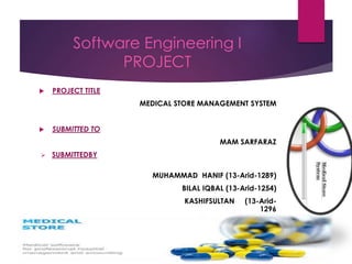 Software Engineering I
PROJECT
 PROJECT TITLE
MEDICAL STORE MANAGEMENT SYSTEM
 SUBMITTED TO
MAM SARFARAZ
 SUBMITTEDBY
MUHAMMAD HANIF (13-Arid-1289)
BILAL IQBAL (13-Arid-1254)
KASHIFSULTAN (13-Arid-
1296
 