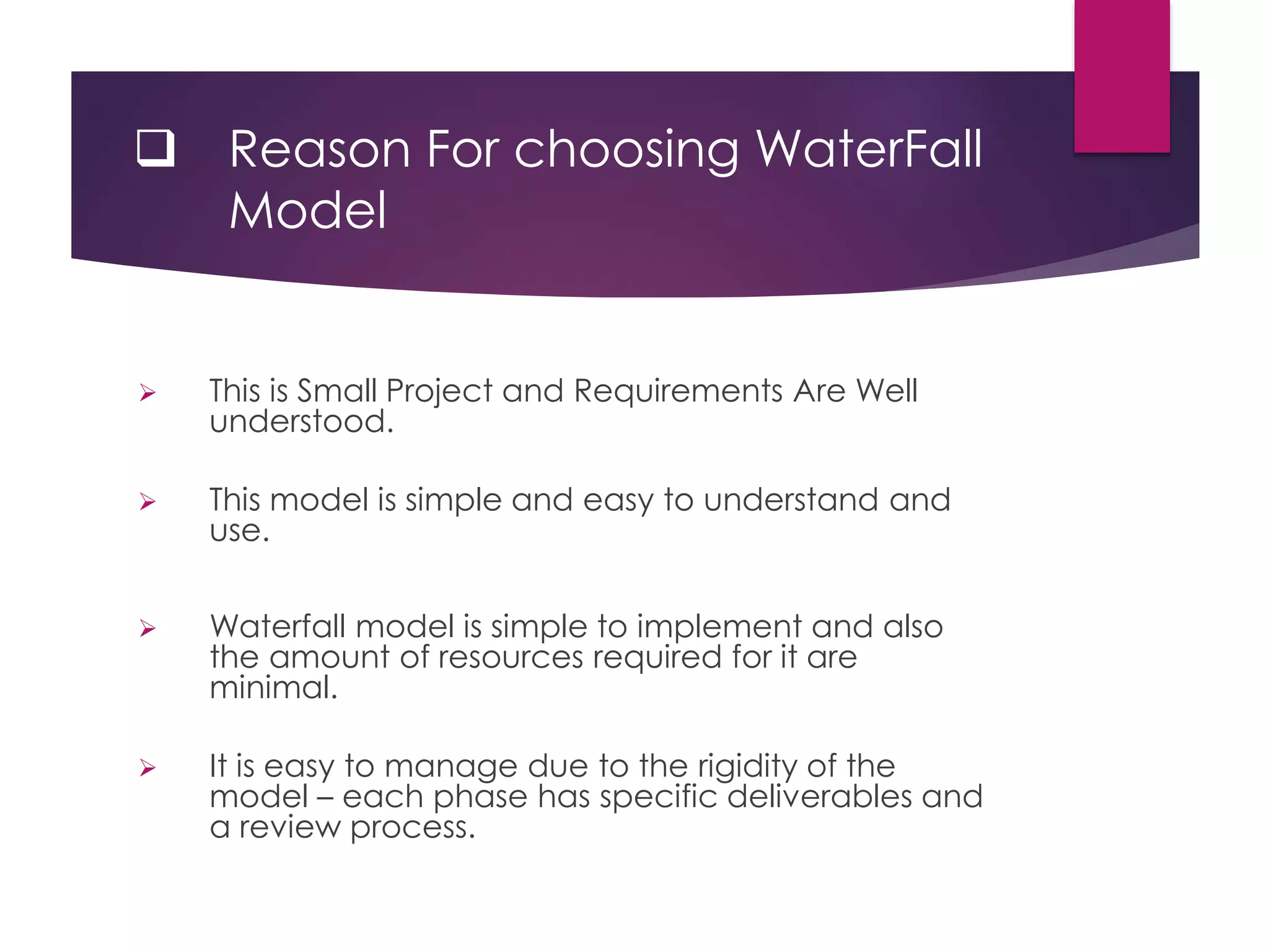  Reason For choosing WaterFall
Model
 This is Small Project and Requirements Are Well
understood.
 This model is simple and easy to understand and
use.
 Waterfall model is simple to implement and also
the amount of resources required for it are
minimal.
 It is easy to manage due to the rigidity of the
model – each phase has specific deliverables and
a review process.
 