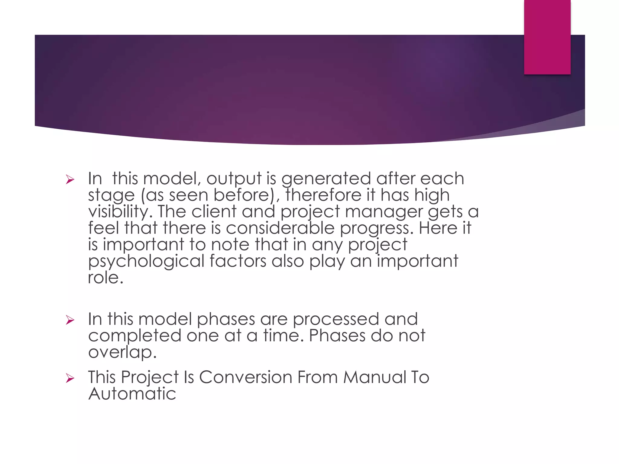  In this model, output is generated after each
stage (as seen before), therefore it has high
visibility. The client and project manager gets a
feel that there is considerable progress. Here it
is important to note that in any project
psychological factors also play an important
role.
 In this model phases are processed and
completed one at a time. Phases do not
overlap.
 This Project Is Conversion From Manual To
Automatic
 
