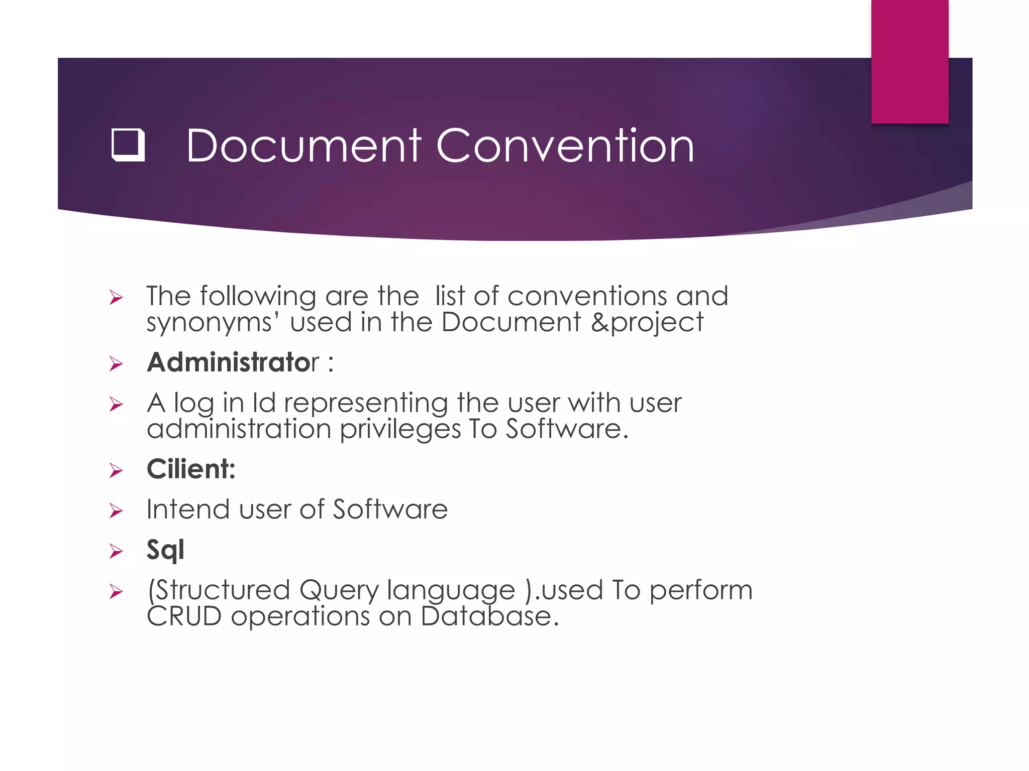  Document Convention
 The following are the list of conventions and
synonyms’ used in the Document &project
 Administrator :
 A log in Id representing the user with user
administration privileges To Software.
 Cilient:
 Intend user of Software
 Sql
 (Structured Query language ).used To perform
CRUD operations on Database.
 