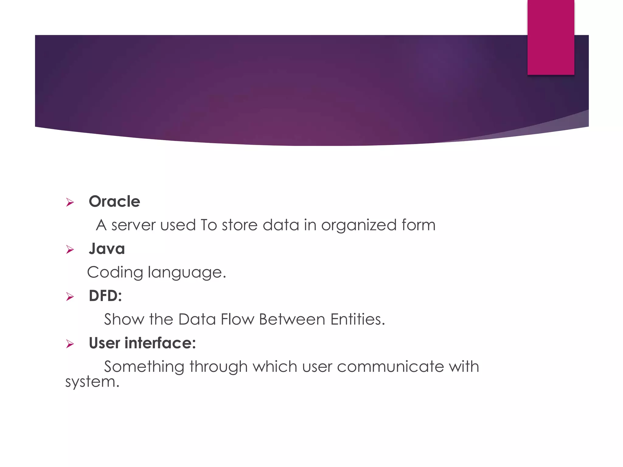  Oracle
A server used To store data in organized form
 Java
Coding language.
 DFD:
Show the Data Flow Between Entities.
 User interface:
Something through which user communicate with
system.
 