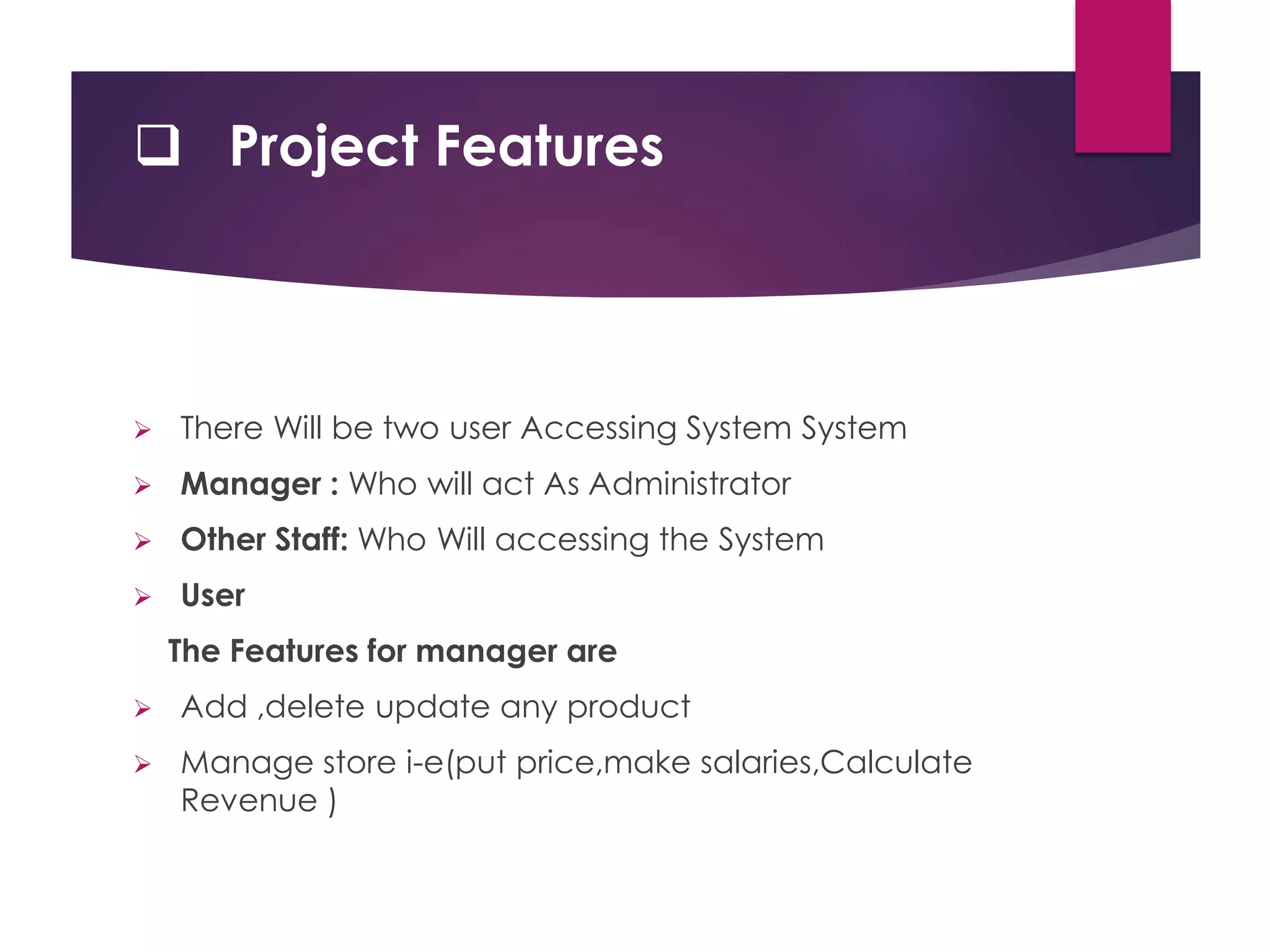  Project Features
 There Will be two user Accessing System System
 Manager : Who will act As Administrator
 Other Staff: Who Will accessing the System
 User
The Features for manager are
 Add ,delete update any product
 Manage store i-e(put price,make salaries,Calculate
Revenue )
 