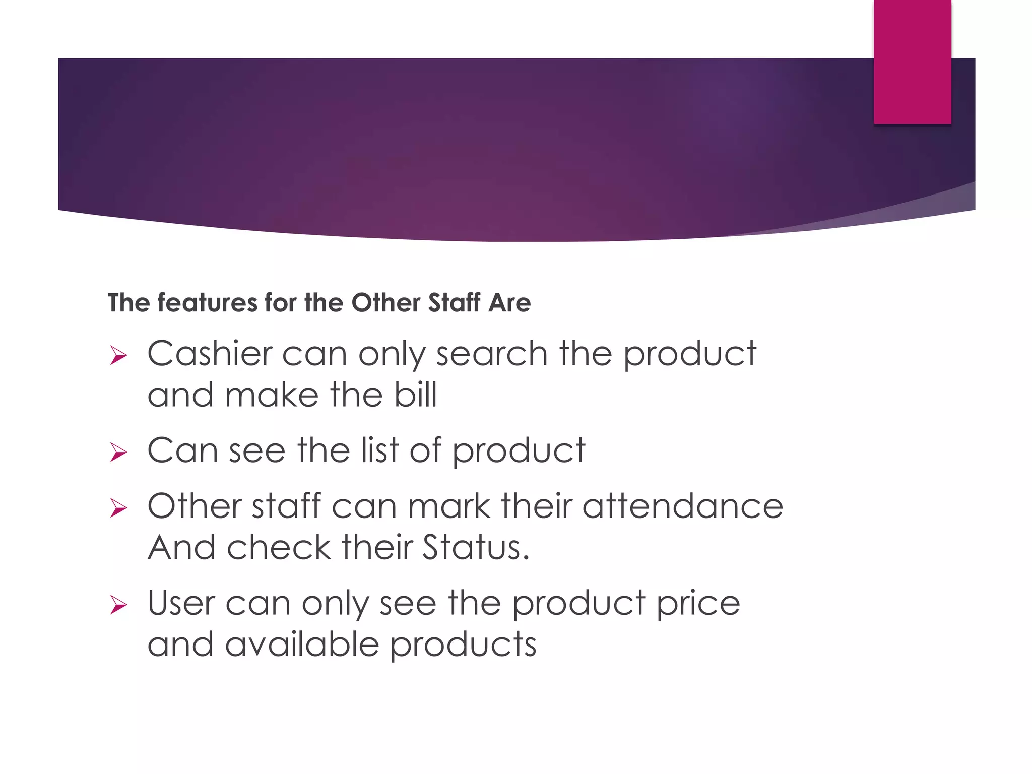 The features for the Other Staff Are
 Cashier can only search the product
and make the bill
 Can see the list of product
 Other staff can mark their attendance
And check their Status.
 User can only see the product price
and available products
 