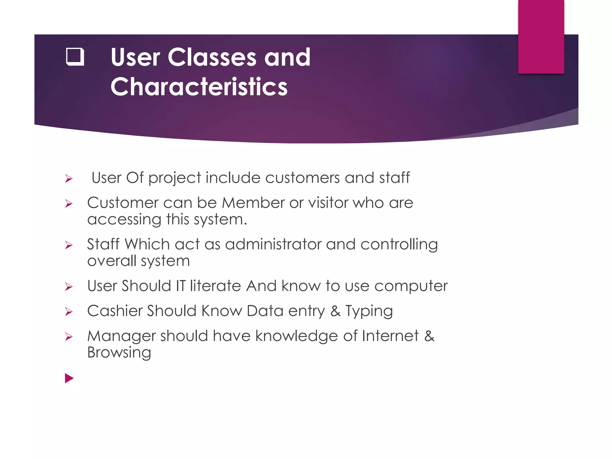  User Classes and
Characteristics
 User Of project include customers and staff
 Customer can be Member or visitor who are
accessing this system.
 Staff Which act as administrator and controlling
overall system
 User Should IT literate And know to use computer
 Cashier Should Know Data entry & Typing
 Manager should have knowledge of Internet &
Browsing

 