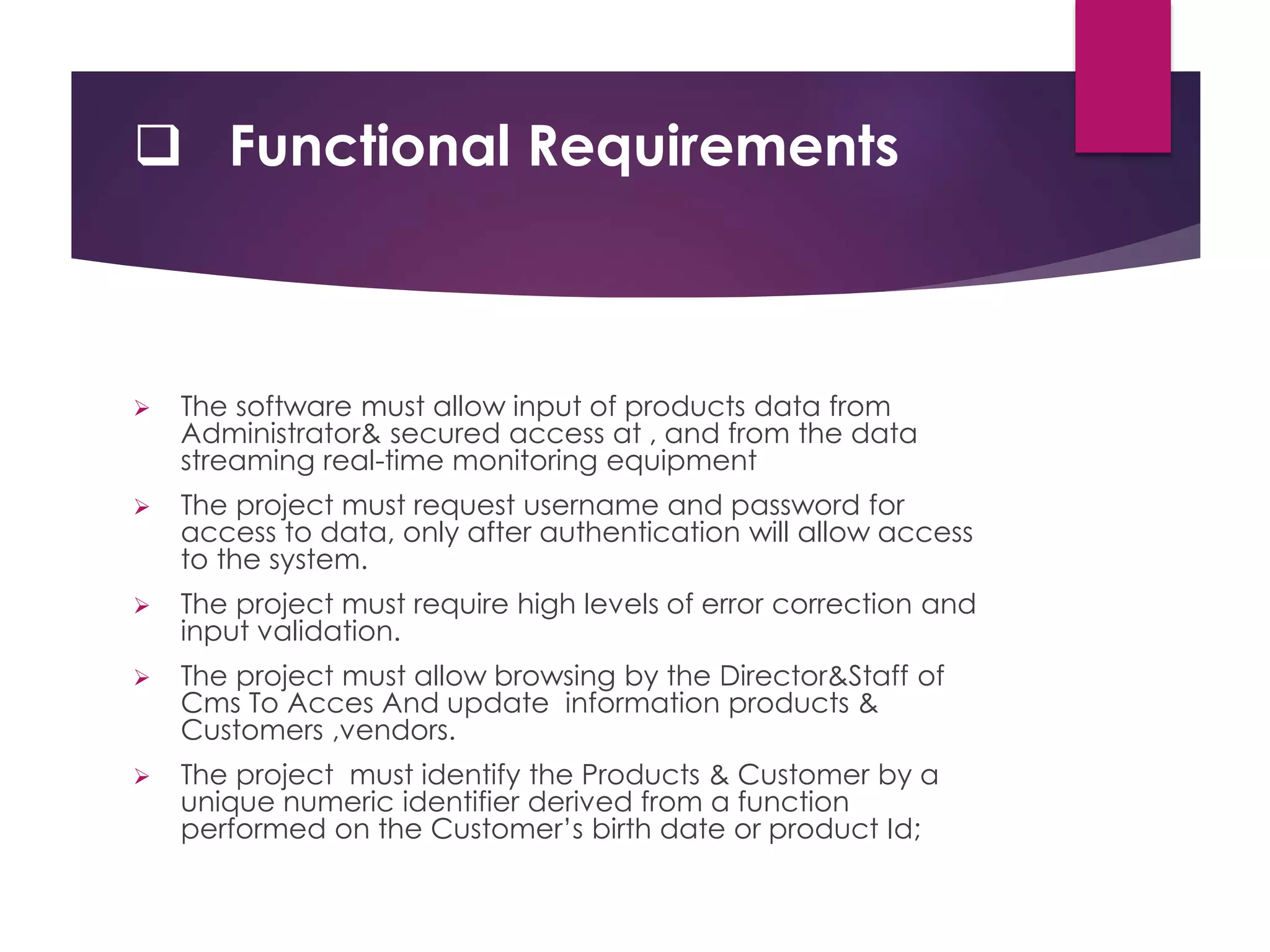 Functional Requirements
 The software must allow input of products data from
Administrator& secured access at , and from the data
streaming real-time monitoring equipment
 The project must request username and password for
access to data, only after authentication will allow access
to the system.
 The project must require high levels of error correction and
input validation.
 The project must allow browsing by the Director&Staff of
Cms To Acces And update information products &
Customers ,vendors.
 The project must identify the Products & Customer by a
unique numeric identifier derived from a function
performed on the Customer’s birth date or product Id;
 