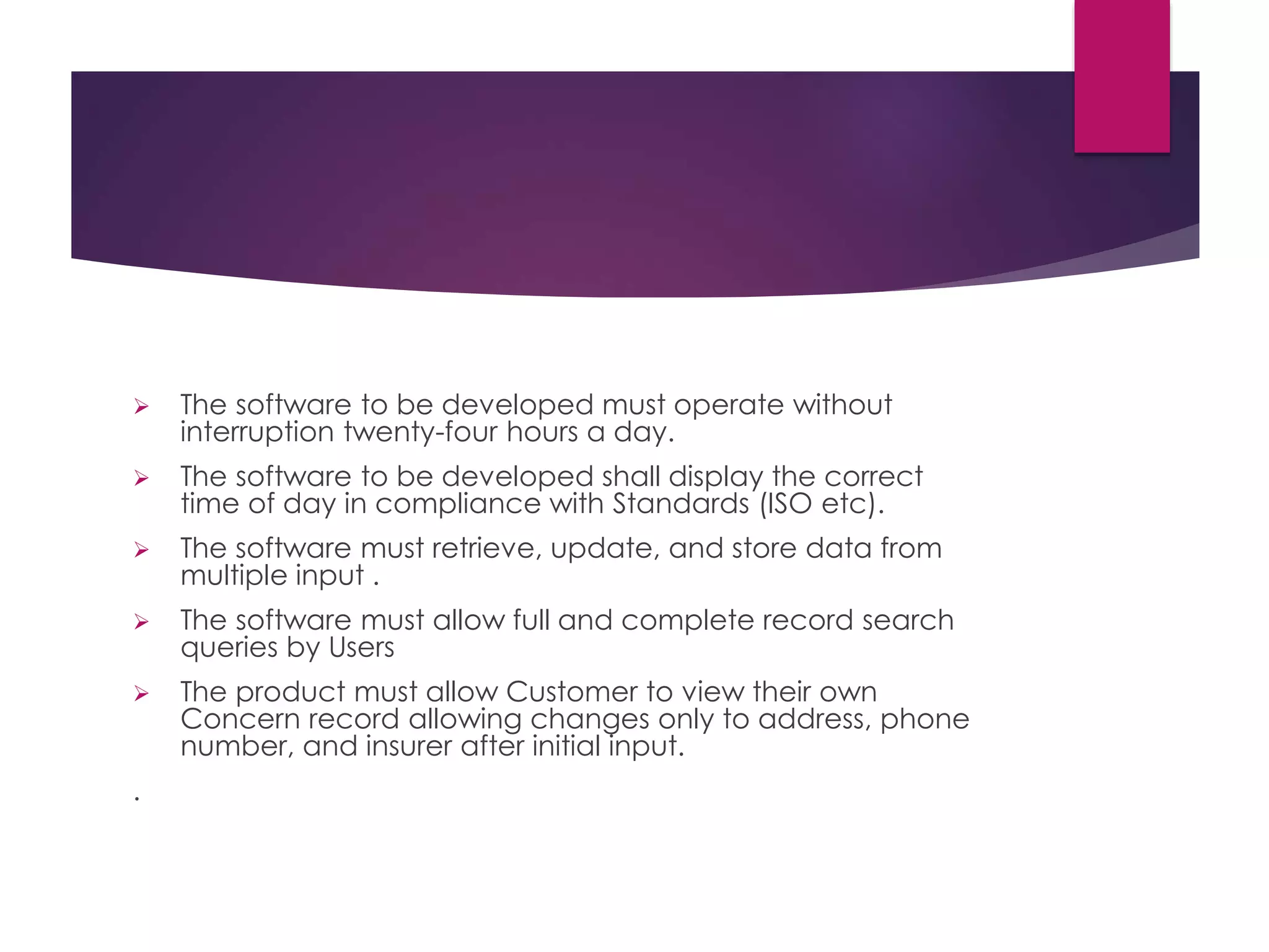  The software to be developed must operate without
interruption twenty-four hours a day.
 The software to be developed shall display the correct
time of day in compliance with Standards (ISO etc).
 The software must retrieve, update, and store data from
multiple input .
 The software must allow full and complete record search
queries by Users
 The product must allow Customer to view their own
Concern record allowing changes only to address, phone
number, and insurer after initial input.
.
 