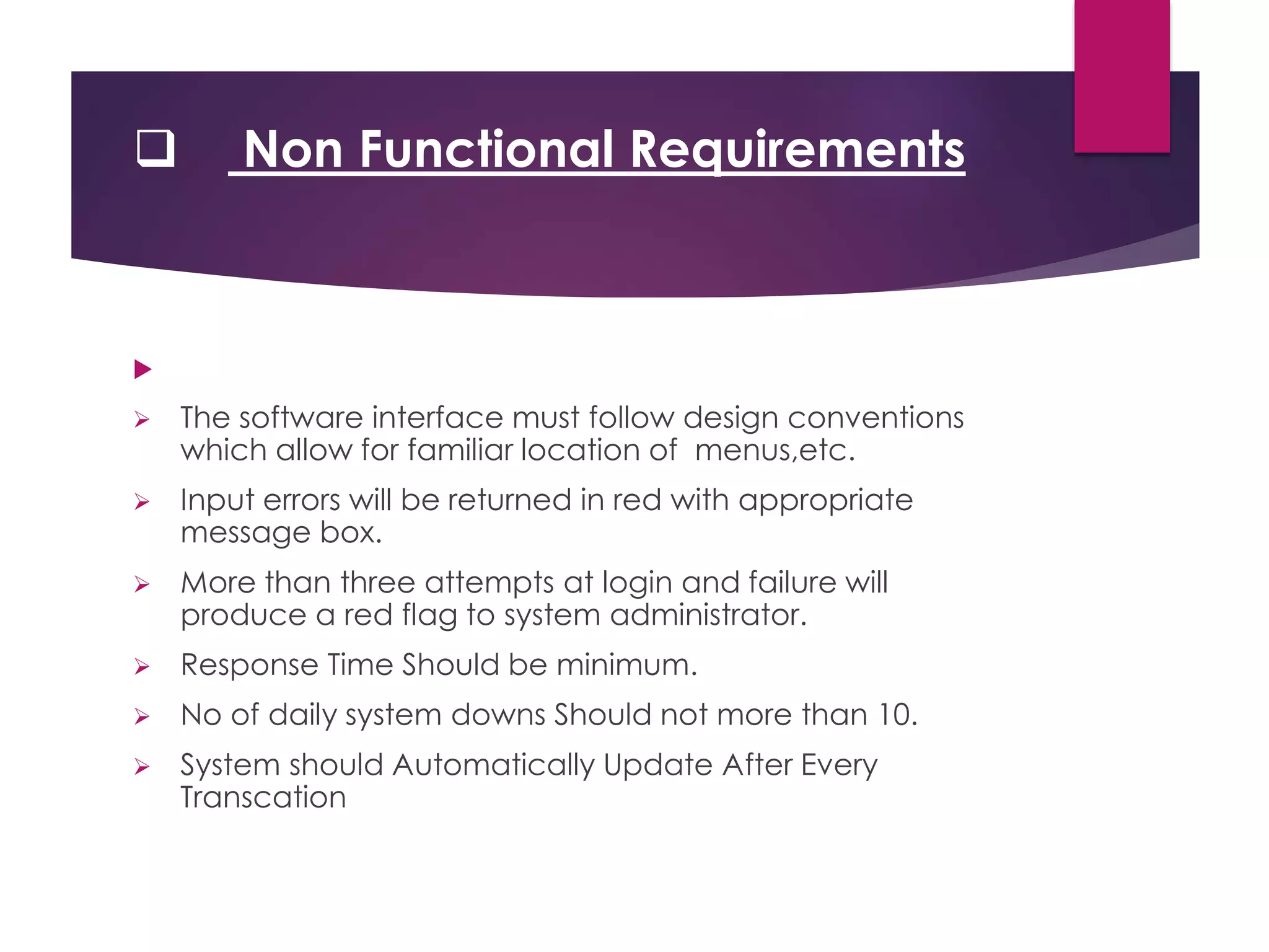  Non Functional Requirements

 The software interface must follow design conventions
which allow for familiar location of menus,etc.
 Input errors will be returned in red with appropriate
message box.
 More than three attempts at login and failure will
produce a red flag to system administrator.
 Response Time Should be minimum.
 No of daily system downs Should not more than 10.
 System should Automatically Update After Every
Transcation
 