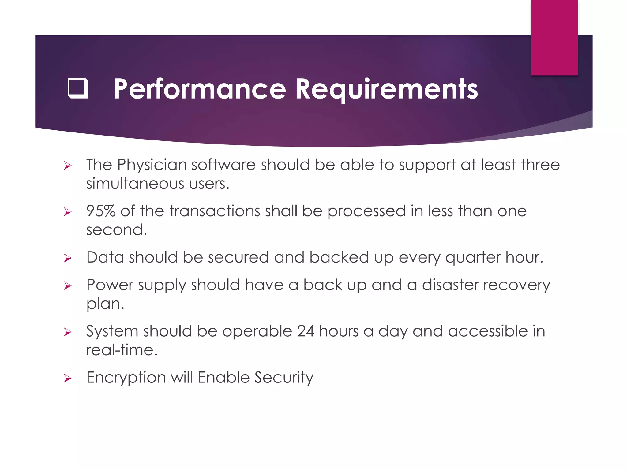  Performance Requirements
 The Physician software should be able to support at least three
simultaneous users.
 95% of the transactions shall be processed in less than one
second.
 Data should be secured and backed up every quarter hour.
 Power supply should have a back up and a disaster recovery
plan.
 System should be operable 24 hours a day and accessible in
real-time.
 Encryption will Enable Security
 