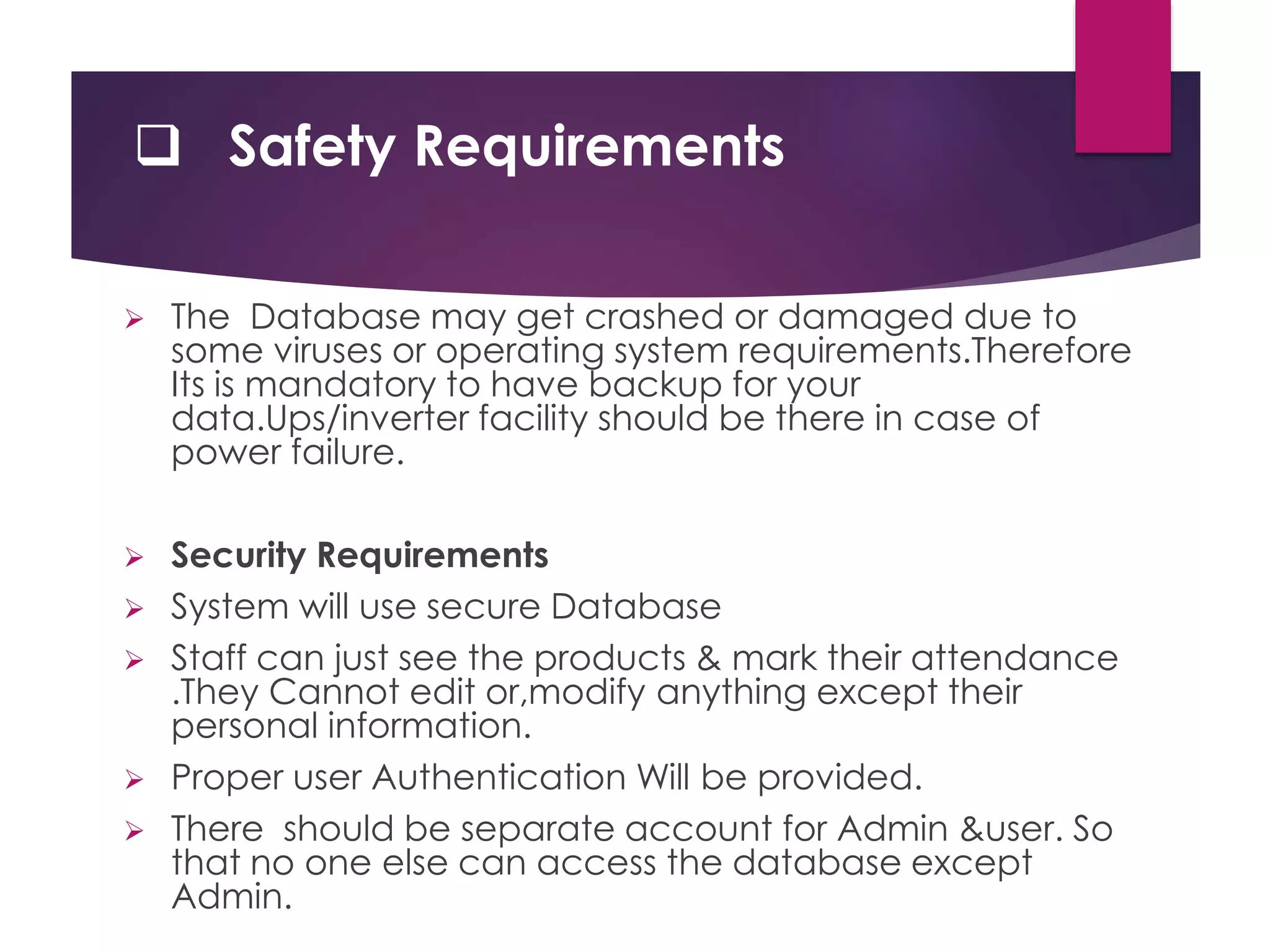  Safety Requirements
 The Database may get crashed or damaged due to
some viruses or operating system requirements.Therefore
Its is mandatory to have backup for your
data.Ups/inverter facility should be there in case of
power failure.
 Security Requirements
 System will use secure Database
 Staff can just see the products & mark their attendance
.They Cannot edit or,modify anything except their
personal information.
 Proper user Authentication Will be provided.
 There should be separate account for Admin &user. So
that no one else can access the database except
Admin.
 