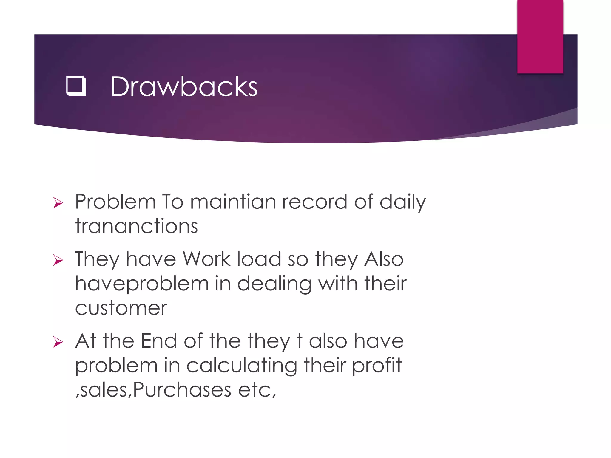  Drawbacks
 Problem To maintian record of daily
trananctions
 They have Work load so they Also
haveproblem in dealing with their
customer
 At the End of the they t also have
problem in calculating their profit
,sales,Purchases etc,
 