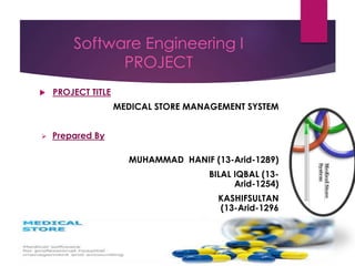 Software Engineering I
PROJECT
 PROJECT TITLE
MEDICAL STORE MANAGEMENT SYSTEM
 Prepared By
MUHAMMAD HANIF (13-Arid-1289)
BILAL IQBAL (13-
Arid-1254)
KASHIFSULTAN
(13-Arid-1296
 