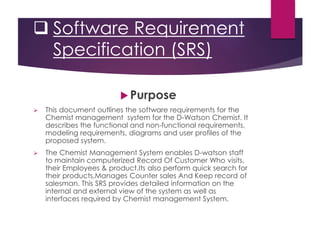  Software Requirement
Specification (SRS)
 Purpose
 This document outlines the software requirements for the
Chemist management system for the D-Watson Chemist. It
describes the functional and non-functional requirements,
modeling requirements, diagrams and user profiles of the
proposed system.
 The Chemist Management System enables D-watson staff
to maintain computerized Record Of Customer Who visits,
their Employees & product.Its also perform quick search for
their products,Manages Counter sales And Keep record of
salesman. This SRS provides detailed information on the
internal and external view of the system as well as
interfaces required by Chemist management System.
 