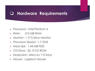  Hardware Requirements
 Processor : Intel Pentium 4
 RAM : 512 MB RAM
 Monitor : 1 5”Colour Monitor
 Processor Speed : 1.7 GHZ
 Hard disk : 1.44 MB FDD
 CD Drive : 52- X CD ROM
 Keyboard : Mercury 110 Keys
 Mouse : Logitech Mouse
 