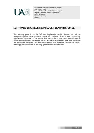 1 of 12
Course title: Software Engineering Project
Course No.: 17844
School/College: Escuela Politécnica Superior
Degree: Computer Science Engineering
Level: Graduate
Type: Compulsory
ECTS: 6
SOFTWARE ENGINEERING PROJECT LEARNING GUIDE
This learning guide is for the Software Engineering Project Course, part of the
Bologna-compliant Undergraduate Degree in Computer Science and Engineering,
approved for the 2012/2013 academic year by the School Board and published on the
Universidad Autónoma de Madrid Escuela Politécnica Superior’s web site. Approved
and published ahead of the enrolment period, the Software Engineering Project
learning guide constitutes a learning agreement with the student.
 