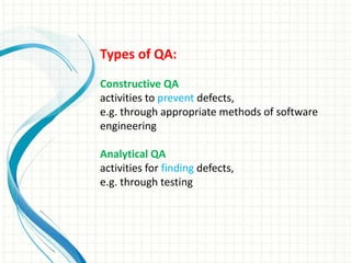 Types of QA:
Constructive QA
activities to prevent defects,
e.g. through appropriate methods of software
engineering
Analytical QA
activities for finding defects,
e.g. through testing
 