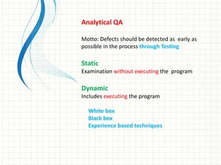 Analytical QA
Motto: Defects should be detected as early as
possible in the process through Testing
Static
Examination without executing the program
Dynamic
Includes executing the program
White box
Black box
Experience based techniques
 