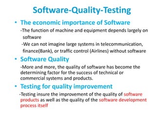 Software-Quality-Testing
• The economic importance of Software
-The function of machine and equipment depends largely on
software
-We can not imagine large systems in telecommunication,
finance(Bank), or traffic control (Airlines) without software
• Software Quality
-More and more, the quality of software has become the
determining factor for the success of technical or
commercial systems and products.
• Testing for quality improvement
-Testing insure the improvement of the quality of software
products as well as the quality of the software development
process itself
 