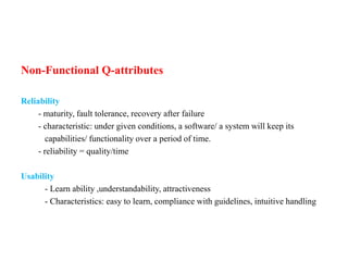 Non-Functional Q-attributes
Reliability
- maturity, fault tolerance, recovery after failure
- characteristic: under given conditions, a software/ a system will keep its
capabilities/ functionality over a period of time.
- reliability = quality/time
Usability
- Learn ability ,understandability, attractiveness
- Characteristics: easy to learn, compliance with guidelines, intuitive handling
 
