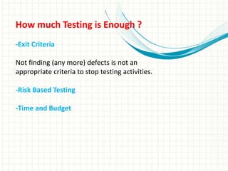 How much Testing is Enough ?
-Exit Criteria
Not finding (any more) defects is not an
appropriate criteria to stop testing activities.
-Risk Based Testing
-Time and Budget
 