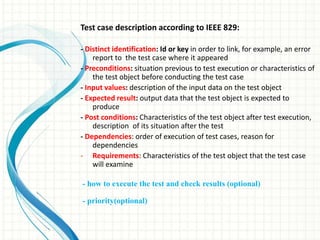 Test case description according to IEEE 829:
- Distinct identification: Id or key in order to link, for example, an error
report to the test case where it appeared
- Preconditions: situation previous to test execution or characteristics of
the test object before conducting the test case
- Input values: description of the input data on the test object
- Expected result: output data that the test object is expected to
produce
- Post conditions: Characteristics of the test object after test execution,
description of its situation after the test
- Dependencies: order of execution of test cases, reason for
dependencies
- Requirements: Characteristics of the test object that the test case
will examine
- how to execute the test and check results (optional)
- priority(optional)
 